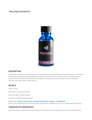 Clary Sage Essential Oil
DESCRIPTION
Clary Sage essential oil is extracted from the plants leaves and beautiful, bluish-purple flowers. These days
the plant is typically grown specifically for essential oil extraction. It is widely used in aromatherapy for
anxiety relief, menstrual related issues, like PMS or cramping, and has also been shown to help with
insomnia and other sleep related issues.
DETAILS
Origin: China
Plant part: Leaves and Flowers
Botanical Name: Salvia sclarea
Extraction method: Steam Distilled
Blends With: Clove, Frankincense, Lavender, Cedarwood, Orange, andCardamom.
Aroma: Has an herbaceous, wine like, sweet aroma with a subtle fruity note. It is slightly nutty and earthy.
THERAPEUTIC PROPERTIES
Anti-convulsant, anti-depressant, anti-fungal, anti-infectious, anti-phlogistic, anti-septic, anti-spasmodic,
 
