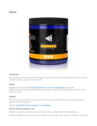 Cleanse
DESCRIPTION
Cleanse Body Scrub contains a blend of Dead Sea salt, nourishing carrier oils and essential oils to refresh,
exfoliate and bring out your skins inner glow.
DETAILS
Ingredients: Dead Sea Salt, Coconut Oil, Tea Tree, Lemon and Lemongrass Essential Oils.
Details: Stir before each use. Apply liberally to wet hands or body and rub gently. Rinse with warm water.
Not for facial use.
REPORTS
We have preformed purity testing for the oils in this blend, you can find them on the individual product
page for each oil linked below.
Reports: Coconut Oil, Tea Tree, Lemon and Lemongrass
SAFETY, STORAGE AND SHELF LIFE
Shelf life: 2 years from production date; store out of direct sunlight in cool/room temperatures.
Cautions: Although rare, some may have an allergic reaction to this scrub. Perform a small skin test before
 