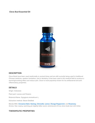 Clove Bud Essential Oil
DESCRIPTION
Clove Buds have been used medicinally in ancient times and are still currently being used in traditional
Chinese medicine, western herbalism, and in dentistry. It has been used in the medical field to produce a
warming/numbing effect and reduce pain. Clove is most popularly known for its antibacterial and anti-
inflammatory properties.
DETAILS
Origin: Indonesia
Plant part: Leaves and Flowers
Botanical Name: Syzygium aromaticum L.
Extraction method: Steam Distilled
Blends With: Cinnamon Bark, Nutmeg, Citronella, Lemon, Orange,Peppermint, and Rosemary.
Aroma: Has a spicy, warming yet slightly bitter scent, reminiscent of true clove buds but a bit richer.
THERAPEUTIC PROPERTIES
 