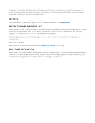 Analgesic, anhelmintic, anti-bacterial, anti-fungal, anti-histamine, anti-infectious, anti-inflammatory, anti-
septic, anti-spasmodic, anti-viral, carminative, cicatrisant, immunostimulant, larvicidal, mental stimulant,
neurotonic, stomachic, uterotonic, and warming.
REPORTS
You can find the GC-MS quality report for our Clove Bud essential oil byclicking here.
SAFETY, STORAGE AND SHELF LIFE
Safety: Dilute to 0.5% if using topically to avoid reactions such as blood thinning and sensitization. A small
skin test is recommended prior to use. Avoid contact with eyes and mucous membranes. Do not use if
pregnant or breastfeeding. Do not use with children under 3 years.
Storage: Always store out of direct sunlight and away from heat. If possible store in refrigeration for
extended life.
Shelf Life: 48 Months
We have some additional information about essential oil storage on our blog.
ADDITIONAL INFORMATION
Bottling: Our 5ml, 10ml and 15ml bottles come with euro dropper tops. Our 30ml and 60ml bottles will come
with a traditional top and a complimentary dropper with a measured glass pipette for easy measuring. The
complimentary dropper should not be used while storing the essential oil.
 