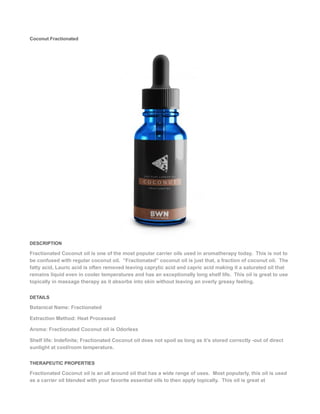 Coconut Fractionated
DESCRIPTION
Fractionated Coconut oil is one of the most popular carrier oils used in aromatherapy today. This is not to
be confused with regular coconut oil. “Fractionated” coconut oil is just that, a fraction of coconut oil. The
fatty acid, Lauric acid is often removed leaving caprylic acid and capric acid making it a saturated oil that
remains liquid even in cooler temperatures and has an exceptionally long shelf life. This oil is great to use
topically in massage therapy as it absorbs into skin without leaving an overly greasy feeling.
DETAILS
Botanical Name: Fractionated
Extraction Method: Heat Processed
Aroma: Fractionated Coconut oil is Odorless
Shelf life: Indefinite; Fractionated Coconut oil does not spoil as long as it’s stored correctly -out of direct
sunlight at cool/room temperature.
THERAPEUTIC PROPERTIES
Fractionated Coconut oil is an all around oil that has a wide range of uses. Most popularly, this oil is used
as a carrier oil blended with your favorite essential oils to then apply topically. This oil is great at
 