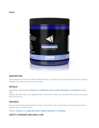 Detox
DESCRIPTION
Detox Body Scrub contains a blend of Dead Sea salt, nourishing carrier oils and essential oils to refresh,
exfoliate and bring out your skins inner glow.
DETAILS
Ingredients: Dead Sea Salt, Coconut and Jojoba Oil, Lemon, Juniper, Rosemary and LavenderEssential
Oils.
Details: Stir before each use. Apply liberally to wet hands or body and rub gently. Rinse with warm water.
Not for facial use.
REPORTS
We have preformed purity testing for the oils in this blend, you can find them on the individual product
page for each oil linked below.
Reports: Coconut and Jojoba Oil, Lemon, Juniper, Rosemary and Lavender
SAFETY, STORAGE AND SHELF LIFE
 