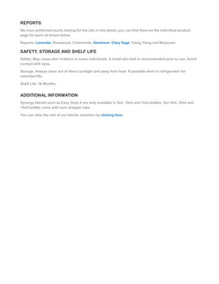 REPORTS
We have preformed purity testing for the oils in this blend, you can find them on the individual product
page for each oil linked below.
Reports: Lavender, Rosewood, Chamomile, Geranium, Clary Sage, Ylang Ylang and Marjoram.
SAFETY, STORAGE AND SHELF LIFE
Safety: May cause skin irritation in some individuals. A small skin test is recommended prior to use. Avoid
contact with eyes.
Storage: Always store out of direct sunlight and away from heat. If possible store in refrigeration for
extended life.
Shelf Life: 36 Months
ADDITIONAL INFORMATION
Synergy blends such as Easy Doze It are only available in 5ml, 10ml and 15ml bottles. Our 5ml, 10ml and
15ml bottles come with euro dropper tops.
You can view the rest of our blends selection by clicking here.
 