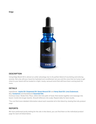 Edge
DESCRIPTION
Using Edge Beard Oil is almost an unfair advantage due to its perfect blend of nourishing and enticing
aromas. Not only will your beard be hydrated and conditioned, but you and the ones that are lucky to get
close to your beard will be treated to a light, manly, sensual scent that will have them coming back for
more.
DETAILS
Ingredients: Jojoba Oil, Grapeseed Oil, Sweet Almond Oil and Hemp Seed Oil. Lime,Cedarwood,
Bay, Cardamom and Sandalwood Essential Oils
Common Uses: Shake first. Place .25ml-.5ml into palm of hand. Rub hands together and massage into
beard. Comb into longer beards. Smooth leftovers into scalp. Repeat daily for best results.
*You can find more detailed information about each essential oil in this blend by viewing that oils product
page.
REPORTS
We have preformed purity testing for the oils in this blend, you can find them on the individual product
page for each oil linked below.
 