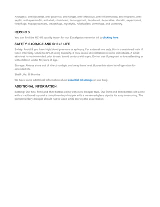 Analgesic, anti-bacterial, anti-catarrhal, anti-fungal, anti-infectious, anti-inflammatory, anti-migraine, anti-
septic, anti-spasmodic, anti-viral, cicatrisant, decongestant, deodorant, depurative, diuretic, expectorant,
ferbrifuge, hypoglycemiant, insectifuge, mycolytic, rubefacient, vermifuge, and vulnerary.
REPORTS
You can find the GC-MS quality report for our Eucalyptus essential oil byclicking here.
SAFETY, STORAGE AND SHELF LIFE
Safety: Avoid if you have high blood pressure or epilepsy. For external use only, this is considered toxic if
taken internally. Dilute to 20% if using topically. It may cause skin irritation in some individuals. A small
skin test is recommended prior to use. Avoid contact with eyes. Do not use if pregnant or breastfeeding or
with children under 10 years of age.
Storage: Always store out of direct sunlight and away from heat. If possible store in refrigeration for
extended life.
Shelf Life: 36 Months
We have some additional information about essential oil storage on our blog.
ADDITIONAL INFORMATION
Bottling: Our 5ml, 10ml and 15ml bottles come with euro dropper tops. Our 30ml and 60ml bottles will come
with a traditional top and a complimentary dropper with a measured glass pipette for easy measuring. The
complimentary dropper should not be used while storing the essential oil.
 