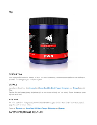 Flow
DESCRIPTION
Flow Body Scrub contains a blend of Dead Sea salt, nourishing carrier oils and essential oils to refresh,
exfoliate and bring out your skins inner glow.
DETAILS
Ingredients: Dead Sea Salt, Coconut and Hemp Seed Oil, Black Pepper, Cinnamon and OrangeEssential
Oils.
Details: Stir before each use. Apply liberally to wet hands or body and rub gently. Rinse with warm water.
Not for facial use.
REPORTS
We have preformed purity testing for the oils in this blend, you can find them on the individual product
page for each oil linked below.
Reports: Coconut and Hemp Seed Oil, Black Pepper, Cinnamon and Orange
SAFETY, STORAGE AND SHELF LIFE
 