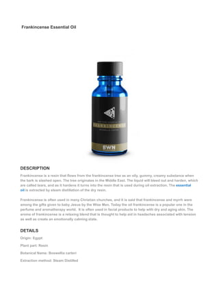 Frankincense Essential Oil
DESCRIPTION
Frankincense is a resin that flows from the frankincense tree as an oily, gummy, creamy substance when
the bark is slashed open. The tree originates in the Middle East. The liquid will bleed out and harden, which
are called tears, and as it hardens it turns into the resin that is used during oil extraction. The essential
oil is extracted by steam distillation of the dry resin.
Frankincense is often used in many Christian churches, and it is said that frankincense and myrrh were
among the gifts given to baby Jesus by the Wise Men. Today the oil frankincense is a popular one in the
perfume and aromatherapy world. It is often used in facial products to help with dry and aging skin. The
aroma of frankincense is a relaxing blend that is thought to help aid in headaches associated with tension
as well as create an emotionally calming state.
DETAILS
Origin: Egypt
Plant part: Resin
Botanical Name: Boswellia carteri
Extraction method: Steam Distilled
 