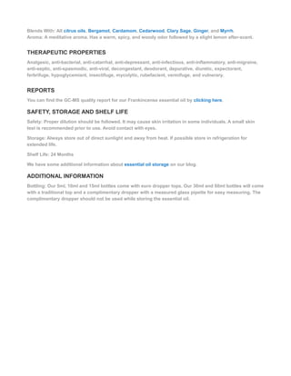 Blends With: All citrus oils, Bergamot, Cardamom, Cedarwood, Clary Sage, Ginger, and Myrrh.
Aroma: A meditative aroma. Has a warm, spicy, and woody odor followed by a slight lemon after-scent.
THERAPEUTIC PROPERTIES
Analgesic, anti-bacterial, anti-catarrhal, anti-depressant, anti-infectious, anti-inflammatory, anti-migraine,
anti-septic, anti-spasmodic, anti-viral, decongestant, deodorant, depurative, diuretic, expectorant,
ferbrifuge, hypoglycemiant, insectifuge, mycolytic, rubefacient, vermifuge, and vulnerary.
REPORTS
You can find the GC-MS quality report for our Frankincense essential oil by clicking here.
SAFETY, STORAGE AND SHELF LIFE
Safety: Proper dilution should be followed. It may cause skin irritation in some individuals. A small skin
test is recommended prior to use. Avoid contact with eyes.
Storage: Always store out of direct sunlight and away from heat. If possible store in refrigeration for
extended life.
Shelf Life: 24 Months
We have some additional information about essential oil storage on our blog.
ADDITIONAL INFORMATION
Bottling: Our 5ml, 10ml and 15ml bottles come with euro dropper tops. Our 30ml and 60ml bottles will come
with a traditional top and a complimentary dropper with a measured glass pipette for easy measuring. The
complimentary dropper should not be used while storing the essential oil.
 