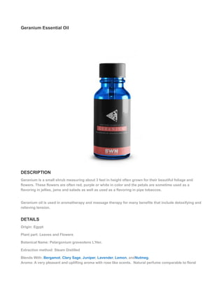 Geranium Essential Oil
DESCRIPTION
Geranium is a small shrub measuring about 3 feet in height often grown for their beautiful foliage and
flowers. These flowers are often red, purple or white in color and the petals are sometime used as a
flavoring in jellies, jams and salads as well as used as a flavoring in pipe tobaccos.
Geranium oil is used in aromatherapy and massage therapy for many benefits that include detoxifying and
relieving tension.
DETAILS
Origin: Egypt
Plant part: Leaves and Flowers
Botanical Name: Pelargonium graveolens L'Her.
Extraction method: Steam Distilled
Blends With: Bergamot, Clary Sage, Juniper, Lavender, Lemon, andNutmeg.
Aroma: A very pleasant and uplifting aroma with rose like scents. Natural perfume comparable to floral
 