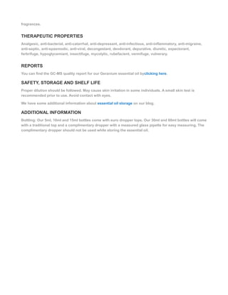fragrances.
THERAPEUTIC PROPERTIES
Analgesic, anti-bacterial, anti-catarrhal, anti-depressant, anti-infectious, anti-inflammatory, anti-migraine,
anti-septic, anti-spasmodic, anti-viral, decongestant, deodorant, depurative, diuretic, expectorant,
ferbrifuge, hypoglycemiant, insectifuge, mycolytic, rubefacient, vermifuge, vulnerary.
REPORTS
You can find the GC-MS quality report for our Geranium essential oil byclicking here.
SAFETY, STORAGE AND SHELF LIFE
Proper dilution should be followed. May cause skin irritation in some individuals. A small skin test is
recommended prior to use. Avoid contact with eyes.
We have some additional information about essential oil storage on our blog.
ADDITIONAL INFORMATION
Bottling: Our 5ml, 10ml and 15ml bottles come with euro dropper tops. Our 30ml and 60ml bottles will come
with a traditional top and a complimentary dropper with a measured glass pipette for easy measuring. The
complimentary dropper should not be used while storing the essential oil.
 