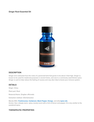 Ginger Root Essential Oil
DESCRIPTION
Ginger oil is extracted from the roots of a perennial herb that grows to be about 3 feet high. Ginger is
known to be used for medicinal purposes in ancient times, and now is a commonly used kitchen spice.
Ginger is said to help reduce the feeling of nausea and may also help to boost your immune system.
DETAILS
Origin: China
Plant part: Root
Botanical Name: Zingiber officinalis
Extraction method: CO2 Extraction
Blends With: Frankincense, Cardamom, Black Pepper, Orange, and otherspice oils.
Aroma: Has a deeply warm, spicy, woody scent with a hint of lemon and pepper. It is very similar to the
powdered spice.
THERAPEUTIC PROPERTIES
 