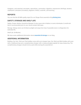 Analgesic, anti-catarrhal, anti-septic, aphrodisiac, carminative, digestive, expectorant, febrifuge, laxative,
rubefacient, stimulant (circulatory, digestive, limbic), sudorific, and warming.
REPORTS
You can find the GC-MS quality report for our Ginger Root essential oil byclicking here.
SAFETY, STORAGE AND SHELF LIFE
Safety: Proper dilution should be followed. It may cause skin irritation in some individuals. A small skin
test is recommended prior to use. Avoid contact with eyes.
Storage: Always store out of direct sunlight and away from heat. If possible store in refrigeration for
extended life.
Shelf Life: 84 Months
We have some additional information about essential oil storage on our blog.
ADDITIONAL INFORMATION
Bottling: Our 5ml, 10ml and 15ml bottles come with euro dropper tops. Our 30ml and 60ml bottles will come
with a traditional top and a complimentary dropper with a measured glass pipette for easy measuring. The
complimentary dropper should not be used while storing the essential oil.
 