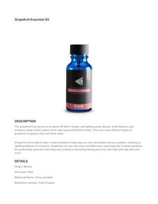 Grapefruit Essential Oil
DESCRIPTION
The grapefruit tree grows to be about 30 feet in height, with glossy green leaves, white flowers, and
produces large round, yellow fruits with segmented flesh inside. There are many different types of
grapefruit ranging in size and flesh color.
Grapefruit oil is said to have a natural ability to help ease an over stimulated nervous system, creating an
uplifting balance of emotions. Grapefruit oil may also show benefits when used topically in facial products.
It’s particularly good for cleansing and creating a refreshing feeling and may also help with oily skin and
acne.
DETAILS
Origin: Mexico
Plant part: Peel
Botanical Name: Citrus paradisi
Extraction method: Cold Pressed
 