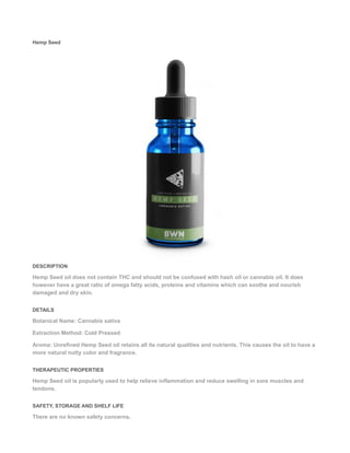 Hemp Seed
DESCRIPTION
Hemp Seed oil does not contain THC and should not be confused with hash oil or cannabis oil. It does
however have a great ratio of omega fatty acids, proteins and vitamins which can soothe and nourish
damaged and dry skin.
DETAILS
Botanical Name: Cannabis sativa
Extraction Method: Cold Pressed
Aroma: Unrefined Hemp Seed oil retains all its natural qualities and nutrients. This causes the oil to have a
more natural nutty color and fragrance.
THERAPEUTIC PROPERTIES
Hemp Seed oil is popularly used to help relieve inflammation and reduce swelling in sore muscles and
tendons.
SAFETY, STORAGE AND SHELF LIFE
There are no known safety concerns.
 
