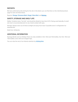 REPORTS
We have preformed purity testing for the oils in this blend, you can find them on the individual product
page for each oil linked below.
Reports: Orange, Cinnamon Bark, Ginger, Clove Bud, and Nutmeg.
SAFETY, STORAGE AND SHELF LIFE
Safety: Contains many “hot oils” and should be diluted to less than 0.5% if being used topically. A small
skin test is recommended prior to use. Avoid contact with eyes.
Storage: Always store out of direct sunlight and away from heat. If possible store in refrigeration for
extended life.
Shelf Life: 24 Months
ADDITIONAL INFORMATION
Synergy blends such as Holiday Cheer are only available in 5ml, 10ml and 15ml bottles. Our 5ml, 10ml and
15ml bottles come with euro dropper tops.
You can view the rest of our blends selection by clicking here.
 