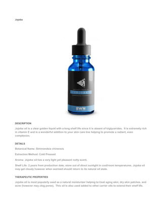 Jojoba
DESCRIPTION
Jojoba oil is a clear golden liquid with a long shelf life since it is absent of triglycerides. It is extremely rich
in vitamin E and is a wonderful addition to your skin care line helping to promote a radiant, even
complexion.
DETAILS
Botanical Name: Simmondsia chinensis
Extraction Method: Cold Pressed
Aroma: Jojoba oil has a very light yet pleasant nutty scent.
Shelf Life: 2 years from production date; store out of direct sunlight in cool/room temperatures. Jojoba oil
may get cloudy however when warmed should return to its natural oil state.
THERAPEUTIC PROPERTIES
Jojoba oil is most popularly used as a natural moisturizer helping to treat aging skin, dry skin patches, and
acne (however may clog pores). This oil is also used added to other carrier oils to extend their shelf life.
 