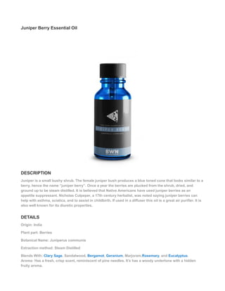 Juniper Berry Essential Oil
DESCRIPTION
Juniper is a small bushy shrub. The female juniper bush produces a blue toned cone that looks similar to a
berry, hence the name “juniper berry”. Once a year the berries are plucked from the shrub, dried, and
ground up to be steam distilled. It is believed that Native Americans have used juniper berries as an
appetite suppressant. Nicholas Culpeper, a 17th century herbalist, was noted saying juniper berries can
help with asthma, sciatica, and to assist in childbirth. If used in a diffuser this oil is a great air purifier. It is
also well known for its diuretic properties.
DETAILS
Origin: India
Plant part: Berries
Botanical Name: Juniperus communis
Extraction method: Steam Distilled
Blends With: Clary Sage, Sandalwood, Bergamot, Geranium, Marjoram,Rosemary, and Eucalyptus.
Aroma: Has a fresh, crisp scent, reminiscent of pine needles. It’s has a woody undertone with a hidden
fruity aroma.
 