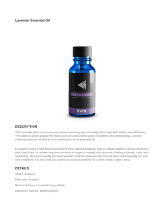 Lavender Essential Oil
DESCRIPTION
The Lavender plant is an evergreen plant measuring approximately 3 feet high with violet colored flowers.
This plant is widely popular for many uses as a decorative piece in gardens and landscaping, used for
culinary purposes as well as in aromatherapy as an essential oil.
Lavender oil has a light floral scent that is often applied topically, with or without dilution (always perform a
patch test first), to release negative emotions of anger or anxiety and promote a feeling of peace, calm, and
well-being. This oil is usually the most popular of all the essential oils and has been used topically on mild
skin irritations. It is also helps to soothe and relax at bedtime for a more restful nights’ sleep.
DETAILS
Origin: Bulgaria
Plant part: Flowers
Botanical Name: Lavandula angustifolia
Extraction method: Steam Distilled
 