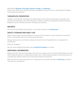 Blends With: Bergamot, Clary Sage, Geranium, Orange, and Rosemary.
Aroma: Has a floral, fresh, sweet, herbaceous and slightly fruity scent. It has a perfect blend of uplifting
and relaxing characteristics.
THERAPEUTIC PROPERTIES
Analgesic, anti-bacterial, anti-fungal, anti-inflammatory, anti-microbial, anti-rheumatic, anti-septic, anti-
tumoral, anti-ulcerogenic, anti-viral, bactericidal, calming, cicatrisant, decongestant, deodorant, diuretic,
fungicidal, nervine, sedative (nervous), vermifuge, and vulnerary.
REPORTS
You can find the GC-MS quality report for our Lavender essential oil byclicking here.
SAFETY, STORAGE AND SHELF LIFE
Safety: Proper dilution should be followed. It may cause skin irritation in some individuals. A small skin
test is recommended prior to use. Avoid contact with eyes.
Storage: Always store out of direct sunlight and away from heat. If possible store in refrigeration for
extended life.
Shelf Life: 48 Months
We have some additional information about essential oil storage on our blog.
ADDITIONAL INFORMATION
Bottling: Our 5ml, 10ml and 15ml bottles come with euro dropper tops. Our 30ml and 60ml bottles will come
with a traditional top and a complimentary dropper with a measured glass pipette for easy measuring. The
complimentary dropper should not be used while storing the essential oil.
More info: We have some information on our blog about our Lavender essential oil. Click here to read the
"Top Uses For Lavender Oil"
 