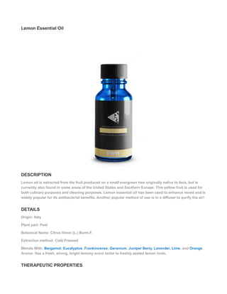 Lemon Essential Oil
DESCRIPTION
Lemon oil is extracted from the fruit produced on a small evergreen tree originally native to Asia, but is
currently also found in some areas of the United States and Southern Europe. This yellow fruit is used for
both culinary purposes and cleaning purposes. Lemon essential oil has been used to enhance mood and is
widely popular for its antibacterial benefits. Another popular method of use is in a diffuser to purify the air!
DETAILS
Origin: Italy
Plant part: Peel
Botanical Name: Citrus limon (L.) Burm.F.
Extraction method: Cold Pressed
Blends With: Bergamot, Eucalyptus, Frankincense, Geranium, Juniper Berry, Lavender, Lime, and Orange.
Aroma: Has a fresh, strong, bright lemony scent imilar to freshly zested lemon rinds.
THERAPEUTIC PROPERTIES
 