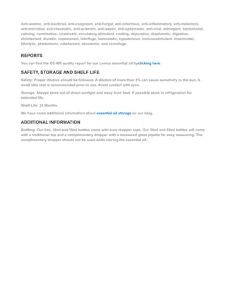 Anti-anemic, anti-bacterial, anti-coagulant, anti-fungal, anti-infectious, anti-inflammatory, anti-melanistic,
anti-microbial, anti-rheumatic, anti-sclerotic, anti-septic, anti-spasmodic, anti-viral, astringent, bactericidal,
calming, carminative, cicatrisant, circulatory stimulant, cooling, depurative, diaphoretic, digestive,
disinfectant, diuretic, expectorant, febrifuge, hemostatic, hypotensive, immunostimulant, insecticidal,
litholytic, phlebotonic, rubefacient, stomachic, and vermifuge.
REPORTS
You can find the GC-MS quality report for our Lemon essential oil byclicking here.
SAFETY, STORAGE AND SHELF LIFE
Safety: Proper dilution should be followed. A dilution of more than 3% can cause sensitivity to the sun. A
small skin test is recommended prior to use. Avoid contact with eyes.
Storage: Always store out of direct sunlight and away from heat. If possible store in refrigeration for
extended life.
Shelf Life: 24 Months
We have some additional information about essential oil storage on our blog.
ADDITIONAL INFORMATION
Bottling: Our 5ml, 10ml and 15ml bottles come with euro dropper tops. Our 30ml and 60ml bottles will come
with a traditional top and a complimentary dropper with a measured glass pipette for easy measuring. The
complimentary dropper should not be used while storing the essential oil.
 