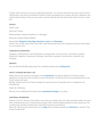 In India, basil is known for its many medicinal properties. For centuries this herb has been used to reduce
inflammation, help with the treatment of asthma, reduce the appearance of aging, help aid in digestion, and
soothe mild cramping. There are many other uses for ailments with the help of basil, these are just a small
few.
DETAILS
Origin: India
Plant part: Leaves
Botanical Name: Ocimum basilicum, ct. Estragole
Extraction method: Steam Distilled
Blends With: Bergamot, Clary Sage, Geranium, Lemon, and Rosemary.
Aroma: Has a sweet, spicy, fresh scent with a light woody back note and a lingering sweetness that makes
for a strong top note.
THERAPEUTIC PROPERTIES
Analgesic, antidepressant, anti-inflammatory, antispasmodic, anti-venomous, carminative, cephalic,
diaphoretic, digestive, expectorant, febrifuge, insecticide, stomachic, menstruation, stimulant, and
sweating.
REPORTS
You can find the GC-MS quality report for our Basil essential oil by clicking here.
SAFETY, STORAGE AND SHELF LIFE
Safety: Due to the quantity of estrogole in this essential oil it should be diluted to 3% before topical
application. It may cause skin irritation in some individuals. A small skin test is recommended prior to use.
Avoid contact with eyes.
Storage: Always store out of direct sunlight and away from heat. If possible store in refrigeration for
extended life.
Shelf Life: 48 Months
We have some additional information about essential oil storage on our blog.
ADDITIONAL INFORMATION
Bottling: Our 5ml, 10ml and 15ml bottles come with euro dropper tops. Our 30ml and 60ml bottles will come
with a traditional top and a complimentary dropper with a measured glass pipette for easy measuring. The
complimentary dropper should not be used while storing the essential oil.
More info: We have some information on our blog about our Basil essential oil. Click here to read the "Top
6 Uses For Basil Oil"
 