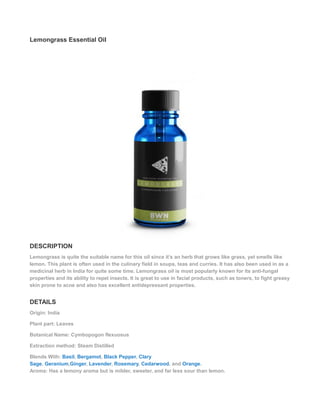 Lemongrass Essential Oil
DESCRIPTION
Lemongrass is quite the suitable name for this oil since it’s an herb that grows like grass, yet smells like
lemon. This plant is often used in the culinary field in soups, teas and curries. It has also been used in as a
medicinal herb in India for quite some time. Lemongrass oil is most popularly known for its anti-fungal
properties and its ability to repel insects. It is great to use in facial products, such as toners, to fight greasy
skin prone to acne and also has excellent antidepressant properties.
DETAILS
Origin: India
Plant part: Leaves
Botanical Name: Cymbopogon flexuosus
Extraction method: Steam Distilled
Blends With: Basil, Bergamot, Black Pepper, Clary
Sage, Geranium,Ginger, Lavender, Rosemary, Cedarwood, and Orange.
Aroma: Has a lemony aroma but is milder, sweeter, and far less sour than lemon.
 