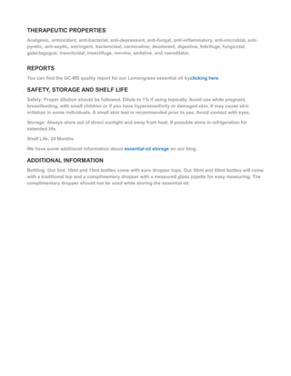 THERAPEUTIC PROPERTIES
Analgesic, antioxidant, anti-bacterial, anti-depressant, anti-fungal, anti-inflammatory, anti-microbial, anti-
pyretic, anti-septic, astringent, bactericidal, carminative, deodorant, digestive, febrifuge, fungicidal,
galactagogue, insecticidal, insectifuge, nervine, sedative, and vasodilator.
REPORTS
You can find the GC-MS quality report for our Lemongrass essential oil byclicking here.
SAFETY, STORAGE AND SHELF LIFE
Safety: Proper dilution should be followed. Dilute to 1% if using topically. Avoid use while pregnant,
breastfeeding, with small children or if you have hypersensitivity or damaged skin. It may cause skin
irritation in some individuals. A small skin test is recommended prior to use. Avoid contact with eyes.
Storage: Always store out of direct sunlight and away from heat. If possible store in refrigeration for
extended life.
Shelf Life: 24 Months
We have some additional information about essential oil storage on our blog.
ADDITIONAL INFORMATION
Bottling: Our 5ml, 10ml and 15ml bottles come with euro dropper tops. Our 30ml and 60ml bottles will come
with a traditional top and a complimentary dropper with a measured glass pipette for easy measuring. The
complimentary dropper should not be used while storing the essential oil.
 