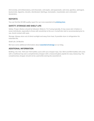 Anti-anxiety, anti-inflammatory, anti-rheumatic, anti-septic, anti-spasmodic, anti-viral, aperitive, astringent,
bactericidal, digestive, diuretic, disinfectant, febrifuge, hemostatic, insecticidal, and a stimulant
(lymphatic).
REPORTS
You can find the GC-MS quality report for our Lime essential oil byclicking here.
SAFETY, STORAGE AND SHELF LIFE
Safety: Proper dilution should be followed. Dilute to 1% if using topically. It may cause skin irritation in
some individuals, especially to those with sensitivity to the sun. A small skin test is recommended prior to
use. Avoid contact with eyes.
Storage: Always store out of direct sunlight and away from heat. If possible store in refrigeration for
extended life.
Shelf Life: 24 Months
We have some additional information about essential oil storage on our blog.
ADDITIONAL INFORMATION
Bottling: Our 5ml, 10ml and 15ml bottles come with euro dropper tops. Our 30ml and 60ml bottles will come
with a traditional top and a complimentary dropper with a measured glass pipette for easy measuring. The
complimentary dropper should not be used while storing the essential oil.
 
