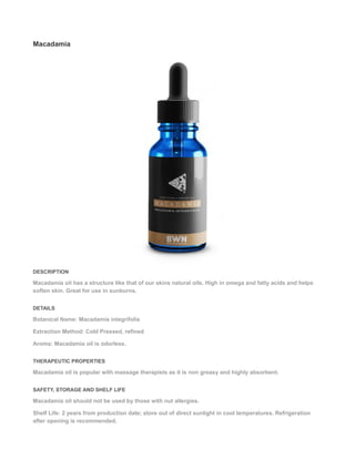 Macadamia
DESCRIPTION
Macadamia oil has a structure like that of our skins natural oils. High in omega and fatty acids and helps
soften skin. Great for use in sunburns.
DETAILS
Botanical Name: Macadamia integrifolia
Extraction Method: Cold Pressed, refined
Aroma: Macadamia oil is odorless.
THERAPEUTIC PROPERTIES
Macadamia oil is popular with massage therapists as it is non greasy and highly absorbent.
SAFETY, STORAGE AND SHELF LIFE
Macadamia oil should not be used by those with nut allergies.
Shelf Life: 2 years from production date; store out of direct sunlight in cool temperatures. Refrigeration
after opening is recommended.
 