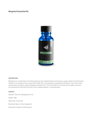 Bergamot Essential Oil
DESCRIPTION
Bergamot is a small citrus tree that produces star shaped flowers producing a rough, yellow fruit that looks
similar to an orange. It has a scent that smells like a mix between a grapefruit and lemon. The rind is what
is pressed and used to extract bergamot essential oil. This fruit itself is not known to be edible, however
the essential oil extracted from the rind is widely popular in aromatherapy.
DETAILS
Special: This oil is Bergaptene Free
Origin: Italy
Plant part: Fruit Peel
Botanical Name: Citrus bergamia
Extraction method: Cold Pressed
 