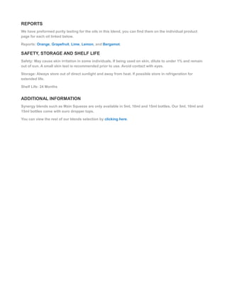 REPORTS
We have preformed purity testing for the oils in this blend, you can find them on the individual product
page for each oil linked below.
Reports: Orange, Grapefruit, Lime, Lemon, and Bergamot.
SAFETY, STORAGE AND SHELF LIFE
Safety: May cause skin irritation in some individuals. If being used on skin, dilute to under 1% and remain
out of sun. A small skin test is recommended prior to use. Avoid contact with eyes.
Storage: Always store out of direct sunlight and away from heat. If possible store in refrigeration for
extended life.
Shelf Life: 24 Months
ADDITIONAL INFORMATION
Synergy blends such as Main Squeeze are only available in 5ml, 10ml and 15ml bottles. Our 5ml, 10ml and
15ml bottles come with euro dropper tops.
You can view the rest of our blends selection by clicking here.
 
