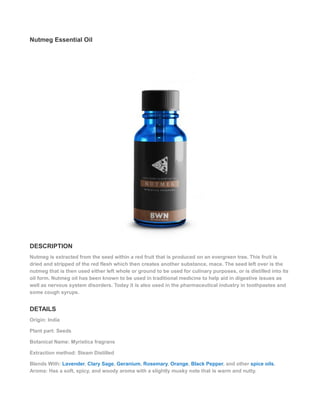 Nutmeg Essential Oil
DESCRIPTION
Nutmeg is extracted from the seed within a red fruit that is produced on an evergreen tree. This fruit is
dried and stripped of the red flesh which then creates another substance, mace. The seed left over is the
nutmeg that is then used either left whole or ground to be used for culinary purposes, or is distilled into its
oil form. Nutmeg oil has been known to be used in traditional medicine to help aid in digestive issues as
well as nervous system disorders. Today it is also used in the pharmaceutical industry in toothpastes and
some cough syrups.
DETAILS
Origin: India
Plant part: Seeds
Botanical Name: Myristica fragrans
Extraction method: Steam Distilled
Blends With: Lavender, Clary Sage, Geranium, Rosemary, Orange, Black Pepper, and other spice oils.
Aroma: Has a soft, spicy, and woody aroma with a slightly musky note that is warm and nutty.
 