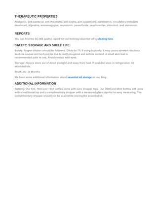 THERAPEUTIC PROPERTIES
Analgesic, anti-bacterial, anti-rheumatic, anti-septic, anti-spasmodic, carminative, circulatory stimulant,
deodorant, digestive, emmenagogue, neurotonic, parasiticide, psychoactive, stimulant, and uterotonic.
REPORTS
You can find the GC-MS quality report for our Nutmeg essential oil byclicking here.
SAFETY, STORAGE AND SHELF LIFE
Safety: Proper dilution should be followed. Dilute to 1% if using topically. It may cause adverse reactions
such as nausea and tachycardia due to methyleugenol and safrole content. A small skin test is
recommended prior to use. Avoid contact with eyes.
Storage: Always store out of direct sunlight and away from heat. If possible store in refrigeration for
extended life.
Shelf Life: 24 Months
We have some additional information about essential oil storage on our blog.
ADDITIONAL INFORMATION
Bottling: Our 5ml, 10ml and 15ml bottles come with euro dropper tops. Our 30ml and 60ml bottles will come
with a traditional top and a complimentary dropper with a measured glass pipette for easy measuring. The
complimentary dropper should not be used while storing the essential oil.
 