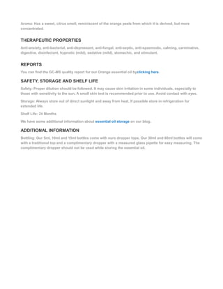 Aroma: Has a sweet, citrus smell, reminiscent of the orange peels from which it is derived, but more
concentrated.
THERAPEUTIC PROPERTIES
Anti-anxiety, anti-bacterial, anti-depressant, anti-fungal, anti-septic, anti-spasmodic, calming, carminative,
digestive, disinfectant, hypnotic (mild), sedative (mild), stomachic, and stimulant.
REPORTS
You can find the GC-MS quality report for our Orange essential oil byclicking here.
SAFETY, STORAGE AND SHELF LIFE
Safety: Proper dilution should be followed. It may cause skin irritation in some individuals, especially to
those with sensitivity to the sun. A small skin test is recommended prior to use. Avoid contact with eyes.
Storage: Always store out of direct sunlight and away from heat. If possible store in refrigeration for
extended life.
Shelf Life: 24 Months
We have some additional information about essential oil storage on our blog.
ADDITIONAL INFORMATION
Bottling: Our 5ml, 10ml and 15ml bottles come with euro dropper tops. Our 30ml and 60ml bottles will come
with a traditional top and a complimentary dropper with a measured glass pipette for easy measuring. The
complimentary dropper should not be used while storing the essential oil.
 