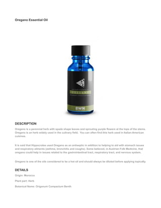 Oregano Essential Oil
DESCRIPTION
Oregano is a perennial herb with spade shape leaves and sprouting purple flowers at the tops of the stems.
Oregano is an herb widely used in the culinary field. You can often find this herb used in Italian-American
cuisines.
It is said that Hippocrates used Oregano as an antiseptic in addition to helping to aid with stomach issues
and respiratory ailments (asthma, bronchitis and coughs). Some believed, in Austrian Folk Medicine, that
oregano could help in issues related to the gastrointestinal tract, respiratory tract, and nervous system.
Oregano is one of the oils considered to be a hot oil and should always be diluted before applying topically.
DETAILS
Origin: Morocco
Plant part: Herb
Botanical Name: Origanum Compactum Benth
 