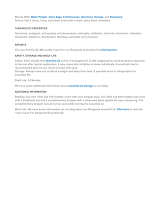 Blends With: Black Pepper, Clary Sage, Frankincense, Geranium, Orange, and Rosemary
Aroma: Has a citrus, fruity, and sweet scent with a warm spicy floral undertone.
THERAPEUTIC PROPERTIES
Abrasions, analgesic, anti-anxiety, anti-depressant, antiseptic, antibiotic, anti-viral, stomachic, calmative,
deodorant, digestive, disinfectant, febrifuge, parasites and vulnerary.
REPORTS
You can find the GC-MS quality report for our Bergamot essential oil byclicking here.
SAFETY, STORAGE AND SHELF LIFE
Safety: Even though this essential oil is free of bergaptene it is still suggested to avoid excessive exposure
to the sun after topical application. It may cause skin irritation in some individuals. A small skin test is
recommended prior to use. Avoid contact with eyes.
Storage: Always store out of direct sunlight and away from heat. If possible store in refrigeration for
extended life.
Shelf Life: 24 Months
We have some additional information about essential oil storage on our blog.
ADDITIONAL INFORMATION
Bottling: Our 5ml, 10ml and 15ml bottles come with euro dropper tops. Our 30ml and 60ml bottles will come
with a traditional top and a complimentary dropper with a measured glass pipette for easy measuring. The
complimentary dropper should not be used while storing the essential oil.
More info: We have some information on our blog about our Bergamot essential oil. Click here to read the
"Top 5 Uses For Bergamot Essential Oil"
 
