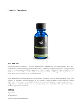 Peppermint Essential Oil
DESCRIPTION
Peppermint (Mentha Piperita) is a hybrid of two mint plants, the watermint and spearmint plant. It is a fast
growing plant that can propagate just about anywhere. Peppermint oil has extremely high menthol content
and will sometimes crystallize. If this happens, you will need to place the bottle of peppermint oil in a bowl
filled with hot water until it returns to a liquid oil state. Peppermint is used throughout many products and
foods like shampoos, lotions, gum, ice cream and tea.
When peppermint oil is applied topically (always diluted first) it can create a cooling sensation. Some have
used this oil to create a soothing sensation on sore muscles and for nerve pain. Peppermint oil has been a
staple in the aromatherapy world and folk medicine for centuries. It is said to be used to help nausea,
indigestion and headaches. Peppermint also has stimulating properties that possibly helps to awaken the
mind and improve concentration.
DETAILS
Origin: India
Plant part: Herb
Botanical Name: Mentha Piperita
 