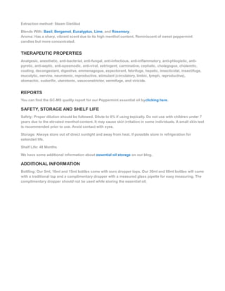 Extraction method: Steam Distilled
Blends With: Basil, Bergamot, Eucalyptus, Lime, and Rosemary.
Aroma: Has a sharp, vibrant scent due to its high menthol content. Reminiscent of sweet peppermint
candies but more concentrated.
THERAPEUTIC PROPERTIES
Analgesic, anesthetic, anti-bacterial, anti-fungal, anti-infectious, anti-inflammatory, anti-phlogistic, anti-
pyretic, anti-septic, anti-spasmodic, anti-viral, astringent, carminative, cephalic, cholagogue, choleretic,
cooling, decongestant, digestive, emmenagogue, expectorant, febrifuge, hepatic, insecticidal, insectifuge,
mucolytic, nervine, neurotonic, reproductive, stimulant (circulatory, limbic, lymph, reproductive),
stomachic, sudorific, uterotonic, vasoconstrictor, vermifuge, and viricide.
REPORTS
You can find the GC-MS quality report for our Peppermint essential oil byclicking here.
SAFETY, STORAGE AND SHELF LIFE
Safety: Proper dilution should be followed. Dilute to 6% if using topically. Do not use with children under 7
years due to the elevated menthol content. It may cause skin irritation in some individuals. A small skin test
is recommended prior to use. Avoid contact with eyes.
Storage: Always store out of direct sunlight and away from heat. If possible store in refrigeration for
extended life.
Shelf Life: 48 Months
We have some additional information about essential oil storage on our blog.
ADDITIONAL INFORMATION
Bottling: Our 5ml, 10ml and 15ml bottles come with euro dropper tops. Our 30ml and 60ml bottles will come
with a traditional top and a complimentary dropper with a measured glass pipette for easy measuring. The
complimentary dropper should not be used while storing the essential oil.
 