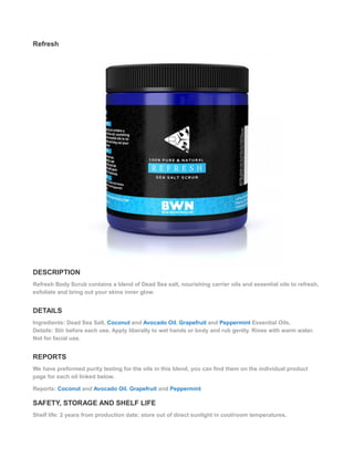 Refresh
DESCRIPTION
Refresh Body Scrub contains a blend of Dead Sea salt, nourishing carrier oils and essential oils to refresh,
exfoliate and bring out your skins inner glow.
DETAILS
Ingredients: Dead Sea Salt, Coconut and Avocado Oil, Grapefruit and Peppermint Essential Oils.
Details: Stir before each use. Apply liberally to wet hands or body and rub gently. Rinse with warm water.
Not for facial use.
REPORTS
We have preformed purity testing for the oils in this blend, you can find them on the individual product
page for each oil linked below.
Reports: Coconut and Avocado Oil, Grapefruit and Peppermint
SAFETY, STORAGE AND SHELF LIFE
Shelf life: 2 years from production date; store out of direct sunlight in cool/room temperatures.
 