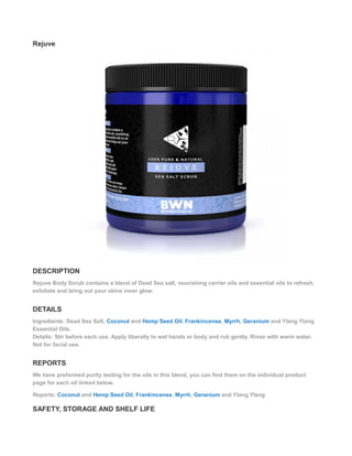 Rejuve
DESCRIPTION
Rejuve Body Scrub contains a blend of Dead Sea salt, nourishing carrier oils and essential oils to refresh,
exfoliate and bring out your skins inner glow.
DETAILS
Ingredients: Dead Sea Salt, Coconut and Hemp Seed Oil, Frankincense, Myrrh, Geranium and Ylang Ylang
Essential Oils.
Details: Stir before each use. Apply liberally to wet hands or body and rub gently. Rinse with warm water.
Not for facial use.
REPORTS
We have preformed purity testing for the oils in this blend, you can find them on the individual product
page for each oil linked below.
Reports: Coconut and Hemp Seed Oil, Frankincense, Myrrh, Geranium and Ylang Ylang
SAFETY, STORAGE AND SHELF LIFE
 