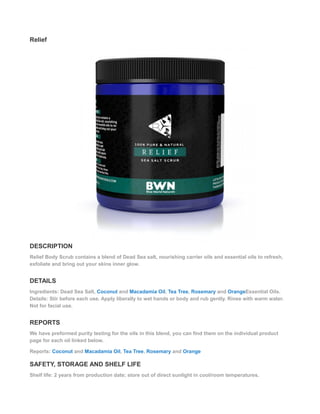 Relief
DESCRIPTION
Relief Body Scrub contains a blend of Dead Sea salt, nourishing carrier oils and essential oils to refresh,
exfoliate and bring out your skins inner glow.
DETAILS
Ingredients: Dead Sea Salt, Coconut and Macadamia Oil, Tea Tree, Rosemary and OrangeEssential Oils.
Details: Stir before each use. Apply liberally to wet hands or body and rub gently. Rinse with warm water.
Not for facial use.
REPORTS
We have preformed purity testing for the oils in this blend, you can find them on the individual product
page for each oil linked below.
Reports: Coconut and Macadamia Oil, Tea Tree, Rosemary and Orange
SAFETY, STORAGE AND SHELF LIFE
Shelf life: 2 years from production date; store out of direct sunlight in cool/room temperatures.
 