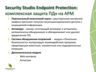 Security Studio Endpoint Protection:
комплексная защита ПДн на АРМ
 1. Персональный межсетевой экран с двусторонним контролем
    трафика пресекает попытки несанкционированного доступа к
    защищаемой информации.
 2. Антивирус - сканер, сочетающий антивирус и антишпион,
    автоматически обнаруживает и обезвреживает или удаляет
    вредоносное ПО.
 3. Система обнаружения вторжений - модуль «Локальная
    безопасность» контролирует взаимодействие программ,
    предотвращая известные, неизвестные или подозрительные
    операции.
 4. Дополнительные модули
        • Web-контроль
        • Антиспам
 