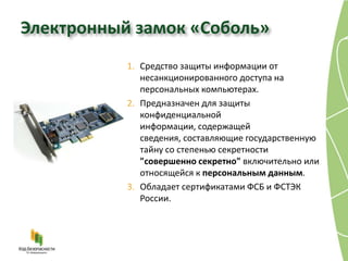 Электронный замок «Соболь»
           1. Средство защиты информации от
              несанкционированного доступа на
              персональных компьютерах.
           2. Предназначен для защиты
              конфиденциальной
              информации, содержащей
              сведения, составляющие государственную
              тайну со степенью секретности
              "совершенно секретно" включительно или
              относящейся к персональным данным.
           3. Обладает сертификатами ФСБ и ФСТЭК
              России.
 