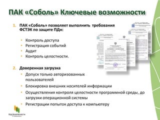 ПАК «Соболь» Ключевые возможности
 1. ПАК «Соболь» позволяет выполнить требования
    ФСТЭК по защите ПДн:

    •   Контроль доступа
    •   Регистрация событий
    •   Аудит
    •   Контроль целостности.

 2. Доверенная загрузка
    • Допуск только авторизованных
      пользователей
    • Блокировка внешних носителей информации
    • Осуществления контроля целостности программной среды, до
      загрузки операционной системы
    • Регистрации попыток доступа к компьютеру
 