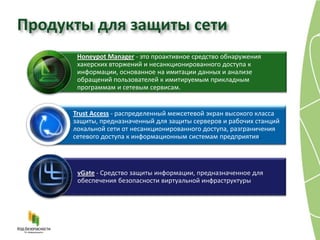 Продукты для защиты сети
       Honeypot Manager - это проактивное средство обнаружения
       хакерских вторжений и несанкционированного доступа к
       информации, основанное на имитации данных и анализе
       обращений пользователей к имитируемым прикладным
       программам и сетевым сервисам.


      Trust Access - распределенный межсетевой экран высокого класса
      защиты, предназначенный для защиты серверов и рабочих станций
      локальной сети от несанкционированного доступа, разграничения
      сетевого доступа к информационным системам предприятия.




       vGate - Средство защиты информации, предназначенное для
       обеспечения безопасности виртуальной инфраструктуры
 