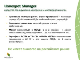 Honeypot Manager
средство обнаружения хакерских и инсайдерских атак

 • Программа имитации работы бизнес-приложений – имитирует
   сервер, обрабатывающий ПДн (файловый сервер, сервер БД).
 • Поведенческая система - низкий уровень ложных
   срабатываний.
 • Может применяться в ИСПДн 1 и 2 классов и может
   использоваться для соблюдения PCI DSS (как дополнение к IDS).
 • Сертификат ФСТЭК на ТУ «СЗИ от ПМВ» и НДВ4 с возможностью
   применения в АС 1Г и для защиты ИСПДн до 1 класса
   включительно.


   Не имеет аналогов на российском рынке
 