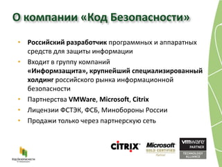 О компании «Код Безопасности»
• Российский разработчик программных и аппаратных
  средств для защиты информации
• Входит в группу компаний
  «Информзащита», крупнейший специализированный
  холдинг российского рынка информационной
  безопасности
• Партнерства VMWare, Microsoft, Citrix
• Лицензии ФСТЭК, ФСБ, Минобороны России
• Продажи только через партнерскую сеть
 