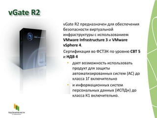 vGate R2
           vGate R2 предназначен для обеспечения
           безопасности виртуальной
           инфраструктуры с использованием
           VMware Infrastructure 3 и VMware
           vSphere 4.
           Сертификация во ФСТЭК по уровню СВТ 5
           и НДВ 4
             • дает возможность использовать
               продукт для защиты
               автоматизированных систем (АС) до
               класса 1Г включительно
             • и информационных систем
               персональных данных (ИСПДн) до
               класса К1 включительно.
 