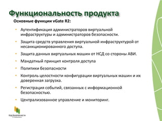 Функциональность продукта
 Основные функции vGate R2:
 • Аутентификация администраторов виртуальной
   инфраструктуры и администраторов безопасности.
 • Защита средств управления виртуальной инфраструктурой от
   несанкционированного доступа.
 • Защита данных виртуальных машин от НСД со стороны АВИ.
 • Мандатный принцип контроля доступа
 • Политики безопасности
 • Контроль целостности конфигурации виртуальных машин и их
   доверенная загрузка.
 • Регистрация событий, связанных с информационной
   безопасностью.
 • Централизованное управление и мониторинг.
 